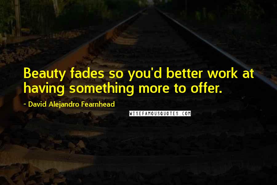 David Alejandro Fearnhead Quotes: Beauty fades so you'd better work at having something more to offer.