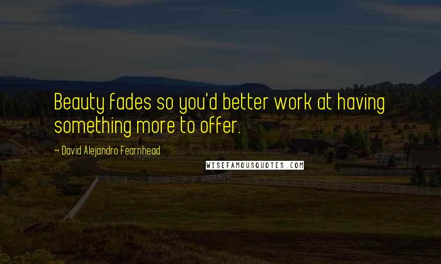 David Alejandro Fearnhead Quotes: Beauty fades so you'd better work at having something more to offer.