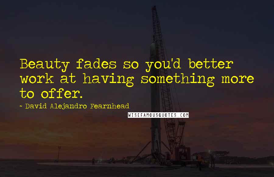 David Alejandro Fearnhead Quotes: Beauty fades so you'd better work at having something more to offer.