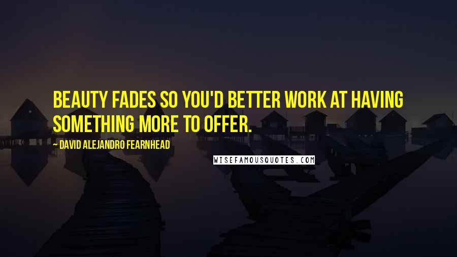 David Alejandro Fearnhead Quotes: Beauty fades so you'd better work at having something more to offer.