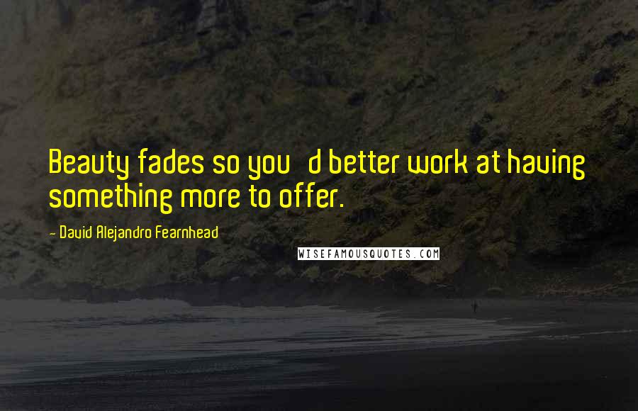 David Alejandro Fearnhead Quotes: Beauty fades so you'd better work at having something more to offer.