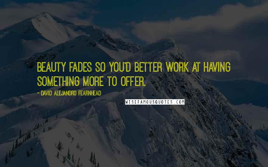 David Alejandro Fearnhead Quotes: Beauty fades so you'd better work at having something more to offer.