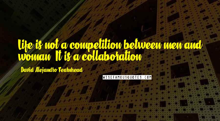David Alejandro Fearnhead Quotes: Life is not a competition between men and woman. It is a collaboration.