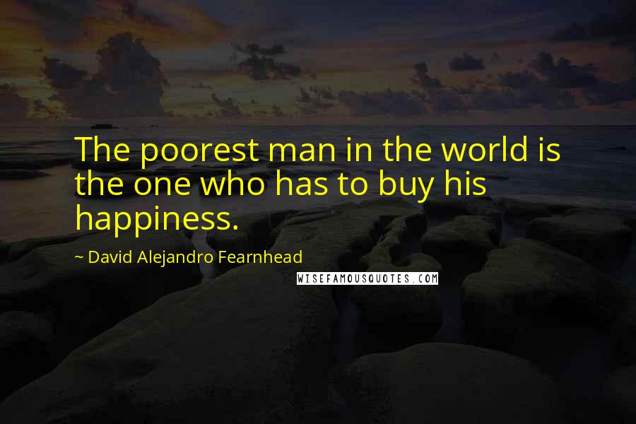 David Alejandro Fearnhead Quotes: The poorest man in the world is the one who has to buy his happiness.