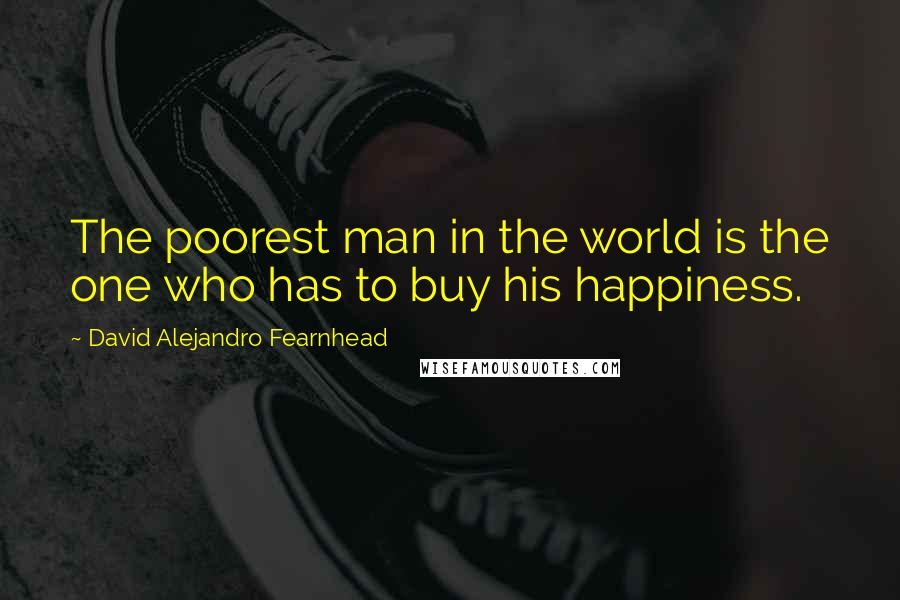 David Alejandro Fearnhead Quotes: The poorest man in the world is the one who has to buy his happiness.