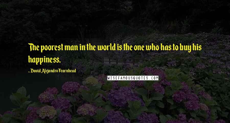 David Alejandro Fearnhead Quotes: The poorest man in the world is the one who has to buy his happiness.