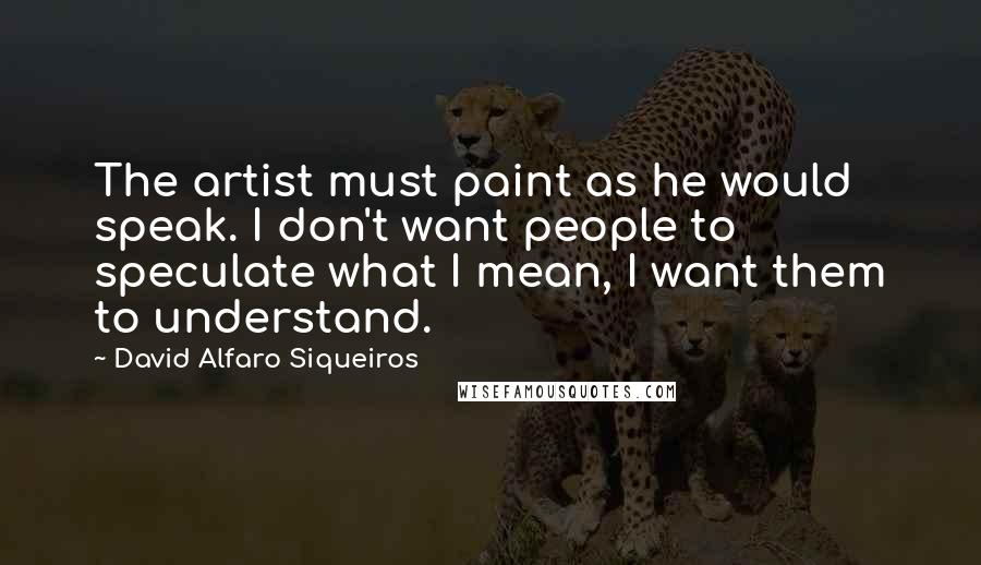 David Alfaro Siqueiros Quotes: The artist must paint as he would speak. I don't want people to speculate what I mean, I want them to understand.