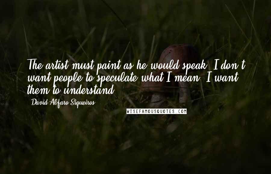 David Alfaro Siqueiros Quotes: The artist must paint as he would speak. I don't want people to speculate what I mean, I want them to understand.