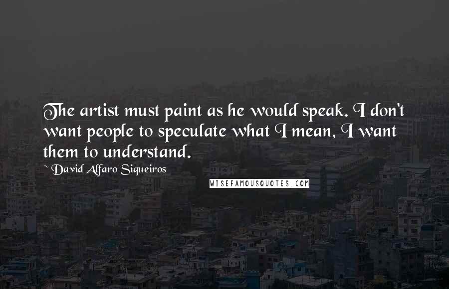 David Alfaro Siqueiros Quotes: The artist must paint as he would speak. I don't want people to speculate what I mean, I want them to understand.