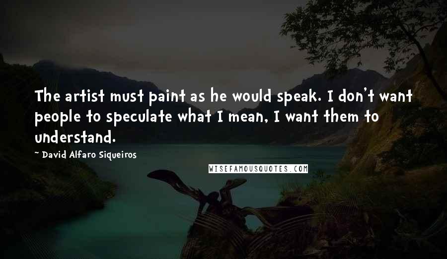 David Alfaro Siqueiros Quotes: The artist must paint as he would speak. I don't want people to speculate what I mean, I want them to understand.