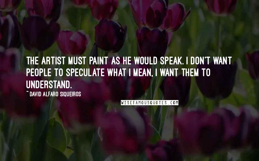 David Alfaro Siqueiros Quotes: The artist must paint as he would speak. I don't want people to speculate what I mean, I want them to understand.