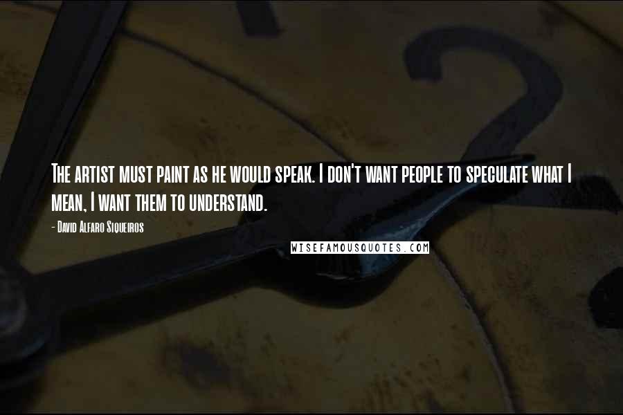 David Alfaro Siqueiros Quotes: The artist must paint as he would speak. I don't want people to speculate what I mean, I want them to understand.