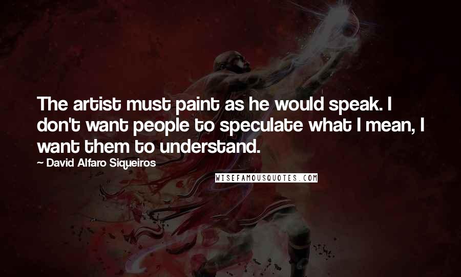 David Alfaro Siqueiros Quotes: The artist must paint as he would speak. I don't want people to speculate what I mean, I want them to understand.