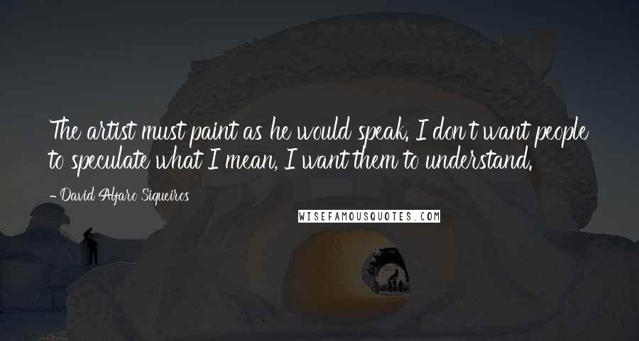 David Alfaro Siqueiros Quotes: The artist must paint as he would speak. I don't want people to speculate what I mean, I want them to understand.