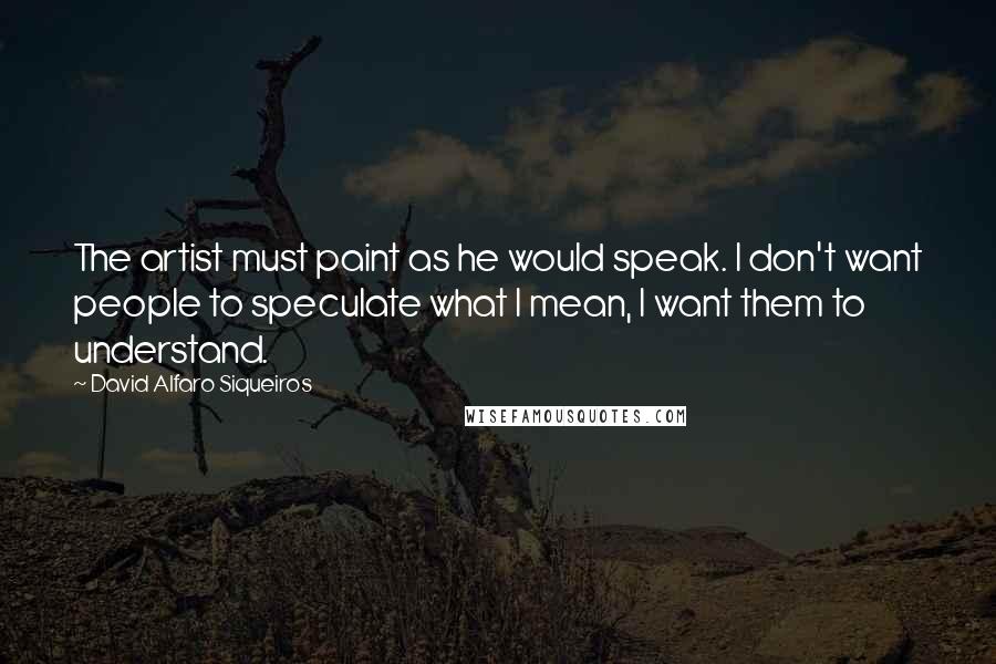 David Alfaro Siqueiros Quotes: The artist must paint as he would speak. I don't want people to speculate what I mean, I want them to understand.