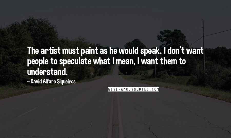 David Alfaro Siqueiros Quotes: The artist must paint as he would speak. I don't want people to speculate what I mean, I want them to understand.