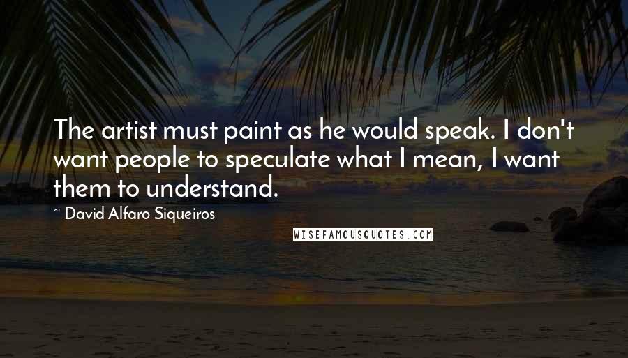 David Alfaro Siqueiros Quotes: The artist must paint as he would speak. I don't want people to speculate what I mean, I want them to understand.