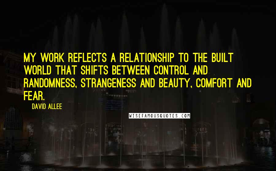 David Allee Quotes: My work reflects a relationship to the built world that shifts between control and randomness, strangeness and beauty, comfort and fear.