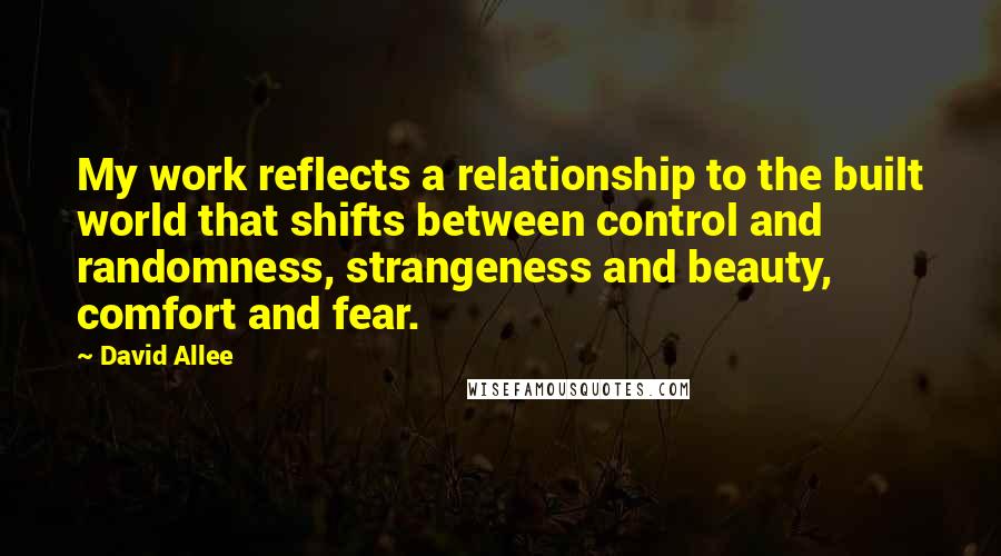 David Allee Quotes: My work reflects a relationship to the built world that shifts between control and randomness, strangeness and beauty, comfort and fear.