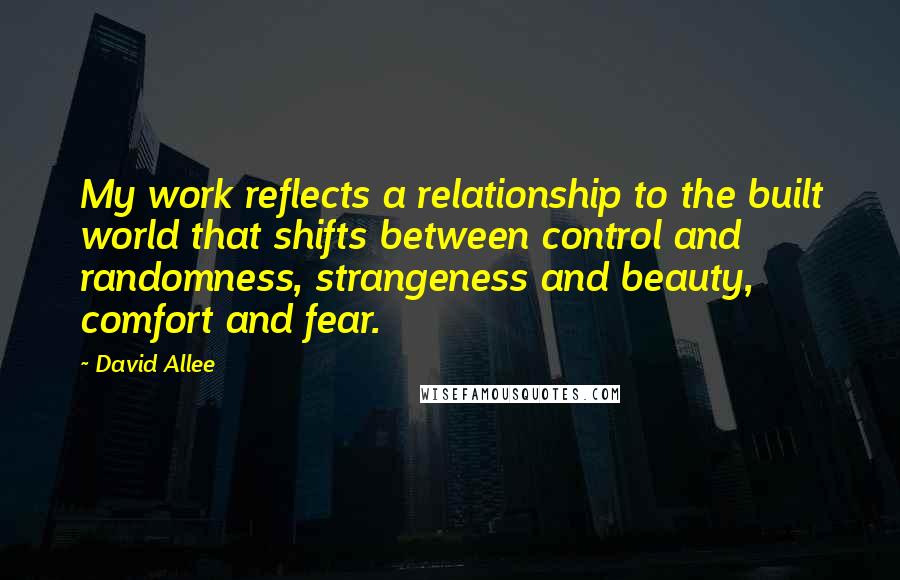 David Allee Quotes: My work reflects a relationship to the built world that shifts between control and randomness, strangeness and beauty, comfort and fear.