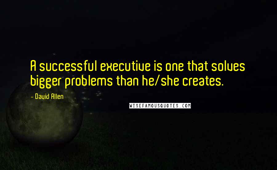 David Allen Quotes: A successful executive is one that solves bigger problems than he/she creates.