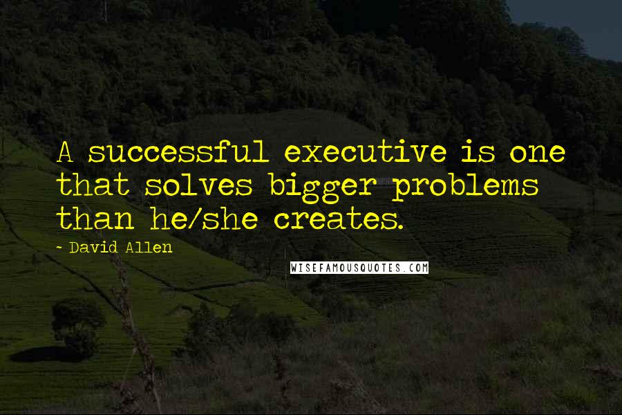 David Allen Quotes: A successful executive is one that solves bigger problems than he/she creates.