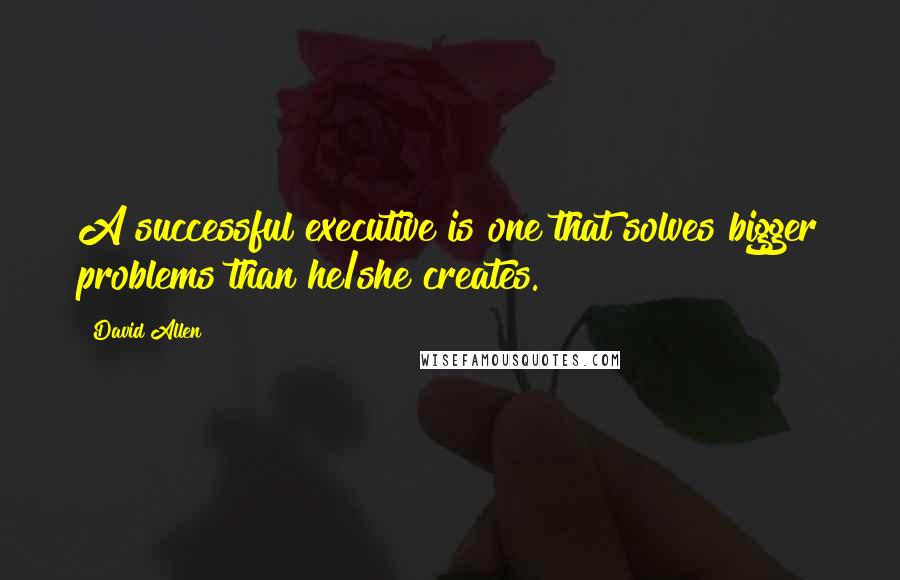 David Allen Quotes: A successful executive is one that solves bigger problems than he/she creates.