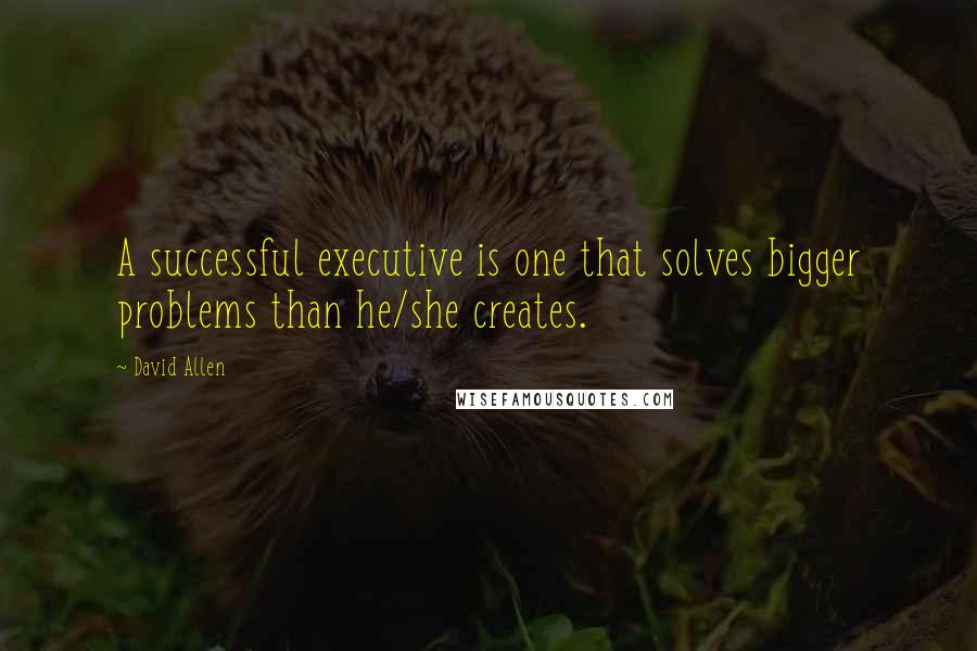 David Allen Quotes: A successful executive is one that solves bigger problems than he/she creates.