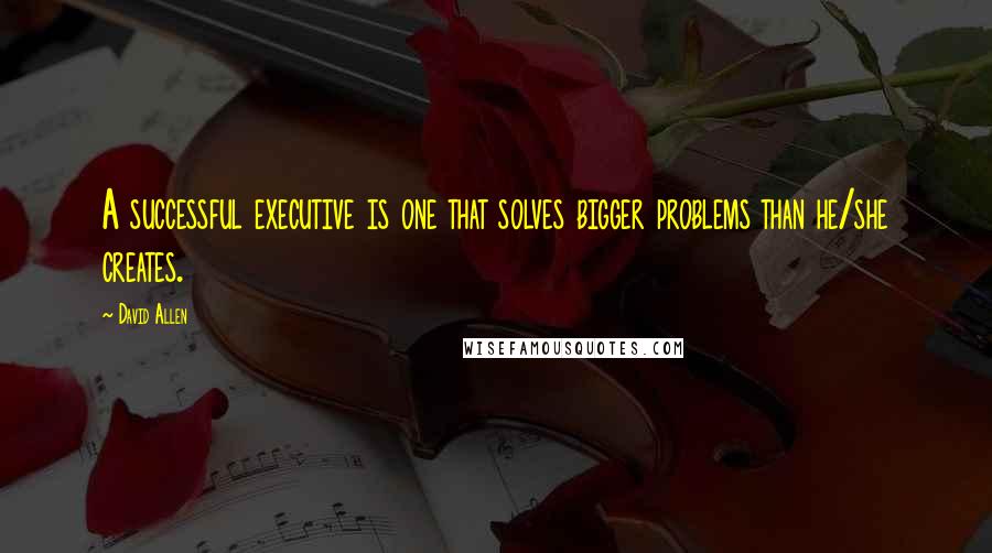 David Allen Quotes: A successful executive is one that solves bigger problems than he/she creates.