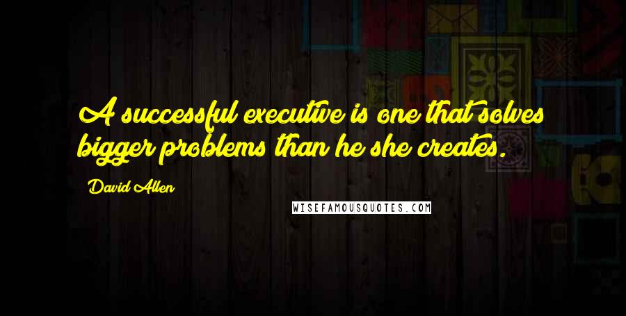 David Allen Quotes: A successful executive is one that solves bigger problems than he/she creates.