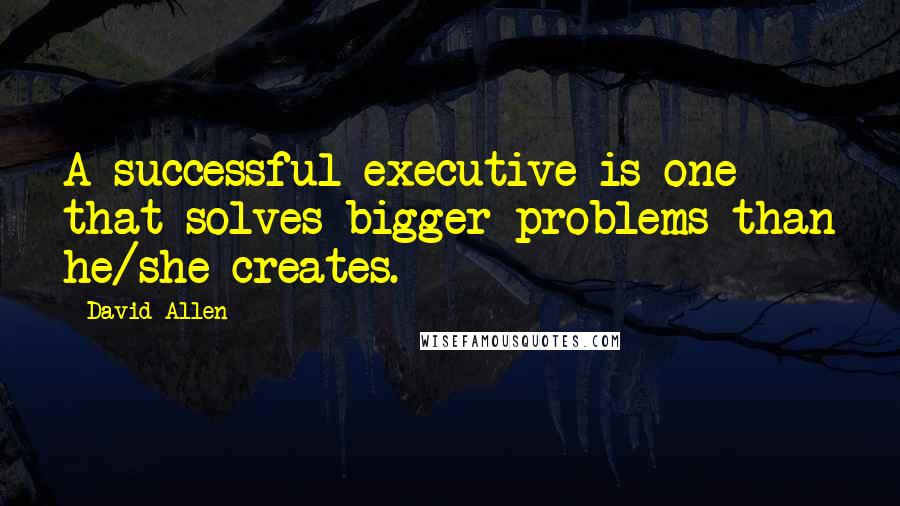 David Allen Quotes: A successful executive is one that solves bigger problems than he/she creates.