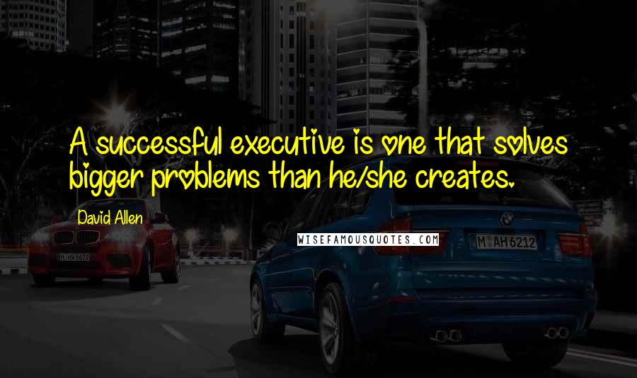 David Allen Quotes: A successful executive is one that solves bigger problems than he/she creates.