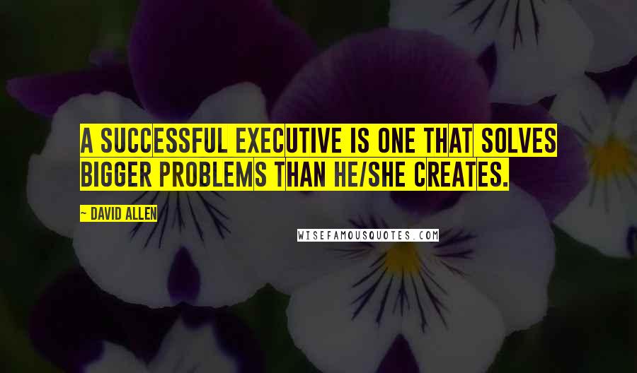 David Allen Quotes: A successful executive is one that solves bigger problems than he/she creates.