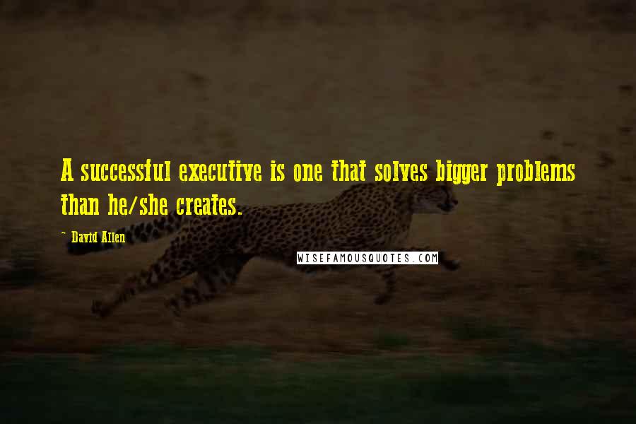 David Allen Quotes: A successful executive is one that solves bigger problems than he/she creates.