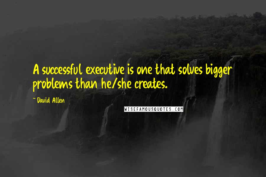 David Allen Quotes: A successful executive is one that solves bigger problems than he/she creates.