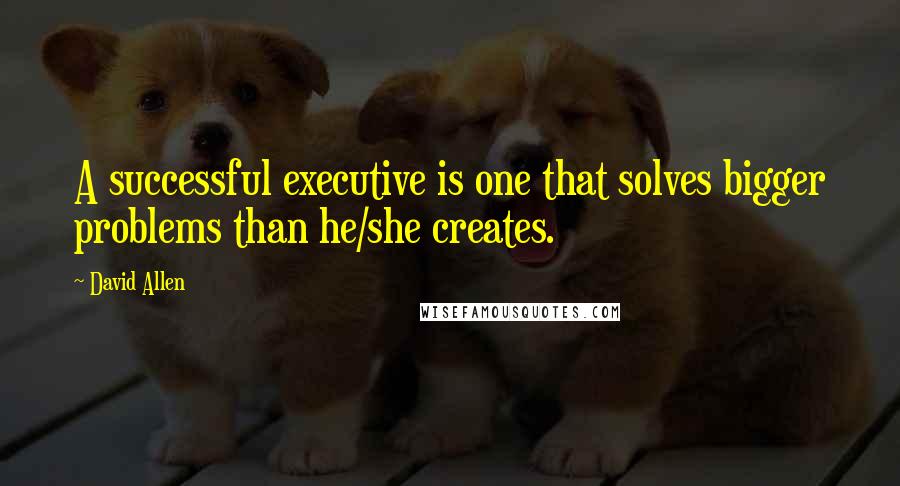 David Allen Quotes: A successful executive is one that solves bigger problems than he/she creates.