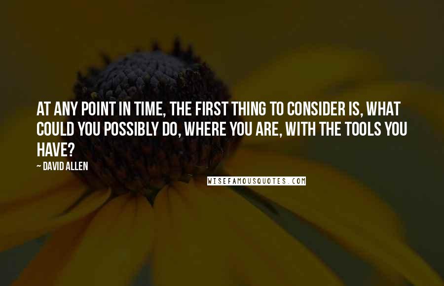 David Allen Quotes: At any point in time, the first thing to consider is, what could you possibly do, where you are, with the tools you have?