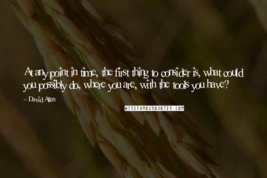 David Allen Quotes: At any point in time, the first thing to consider is, what could you possibly do, where you are, with the tools you have?