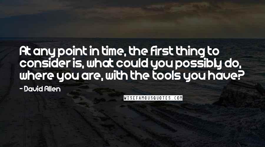 David Allen Quotes: At any point in time, the first thing to consider is, what could you possibly do, where you are, with the tools you have?