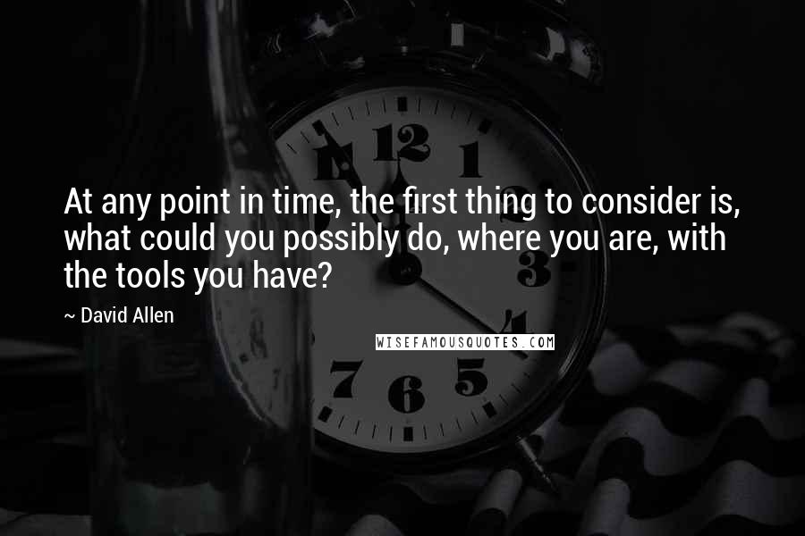 David Allen Quotes: At any point in time, the first thing to consider is, what could you possibly do, where you are, with the tools you have?