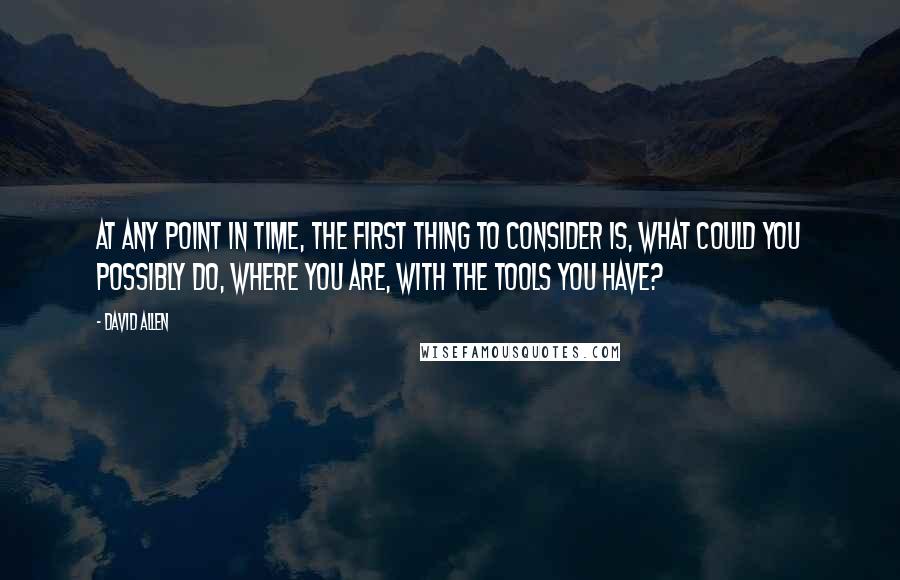 David Allen Quotes: At any point in time, the first thing to consider is, what could you possibly do, where you are, with the tools you have?