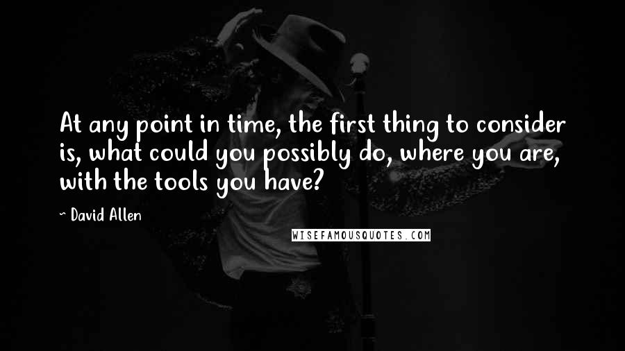 David Allen Quotes: At any point in time, the first thing to consider is, what could you possibly do, where you are, with the tools you have?