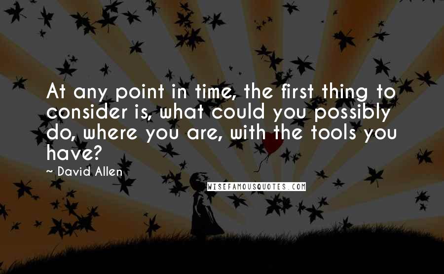 David Allen Quotes: At any point in time, the first thing to consider is, what could you possibly do, where you are, with the tools you have?