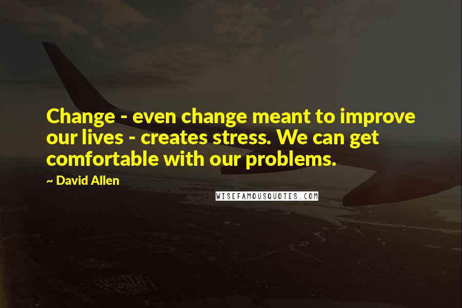 David Allen Quotes: Change - even change meant to improve our lives - creates stress. We can get comfortable with our problems.