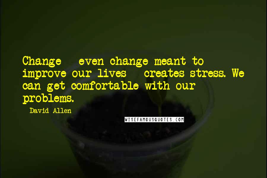 David Allen Quotes: Change - even change meant to improve our lives - creates stress. We can get comfortable with our problems.