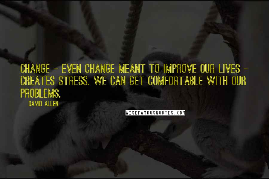 David Allen Quotes: Change - even change meant to improve our lives - creates stress. We can get comfortable with our problems.