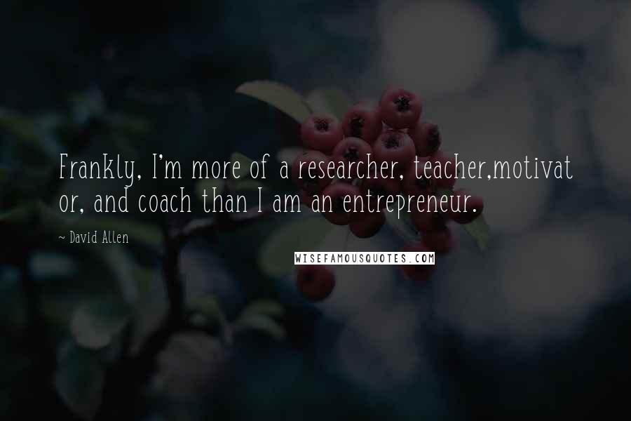 David Allen Quotes: Frankly, I'm more of a researcher, teacher,motivat or, and coach than I am an entrepreneur.