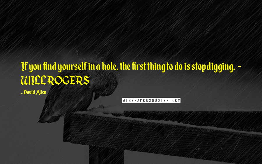 David Allen Quotes: If you find yourself in a hole, the first thing to do is stop digging. - WILL ROGERS