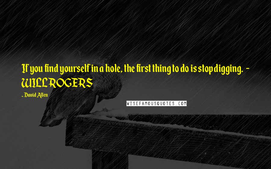 David Allen Quotes: If you find yourself in a hole, the first thing to do is stop digging.  - WILL ROGERS