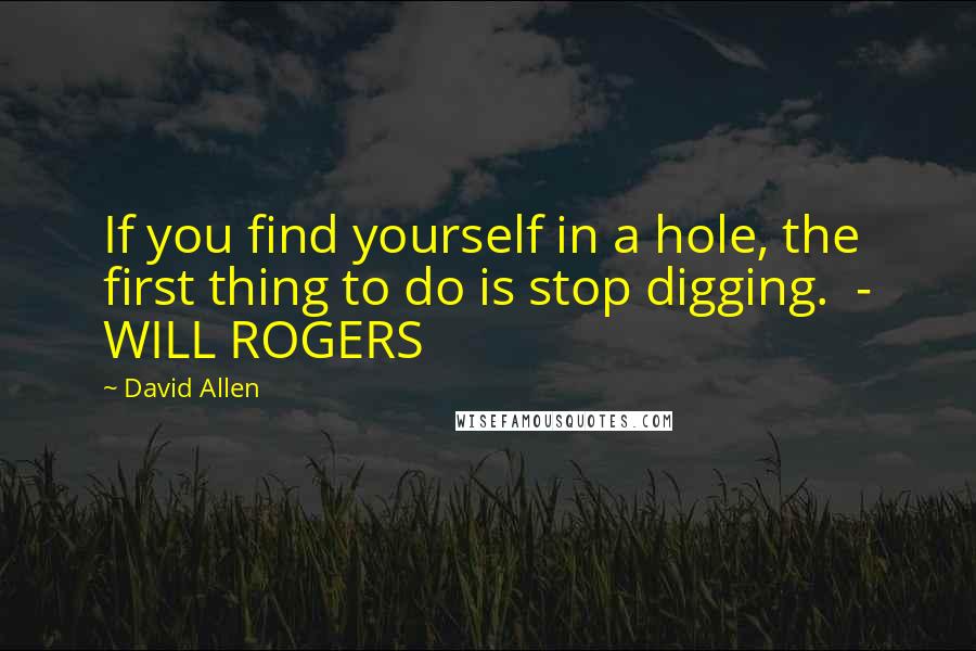 David Allen Quotes: If you find yourself in a hole, the first thing to do is stop digging.  - WILL ROGERS